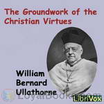 The Groundwork of the Christian Virtues by William Bernard Ullathorne